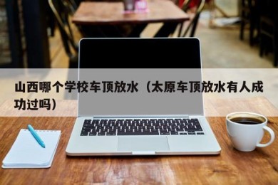 山西哪个学校车顶放水（太原车顶放水有人成功过吗）