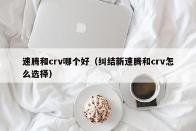 速腾和crv哪个好（纠结新速腾和crv怎么选择）