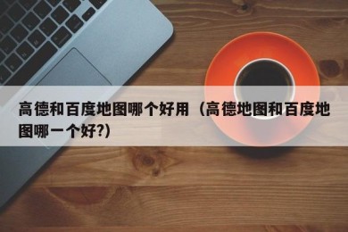 高德和百度地图哪个好用（高德地图和百度地图哪一个好?）