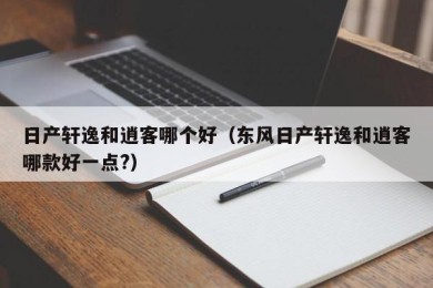 日产轩逸和逍客哪个好（东风日产轩逸和逍客哪款好一点?）