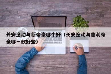 长安逸动与新帝豪哪个好（长安逸动与吉利帝豪哪一款好些）