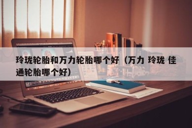 玲珑轮胎和万力轮胎哪个好（万力 玲珑 佳通轮胎哪个好）