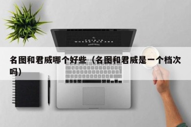 名图和君威哪个好些（名图和君威是一个档次吗）