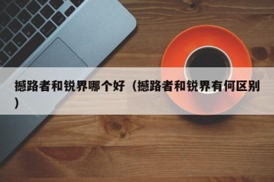 撼路者和锐界哪个好（撼路者和锐界有何区别）