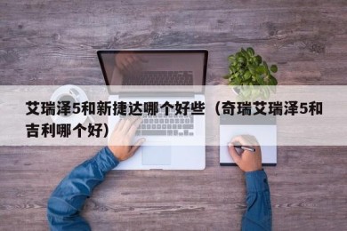 艾瑞泽5和新捷达哪个好些（奇瑞艾瑞泽5和吉利哪个好）