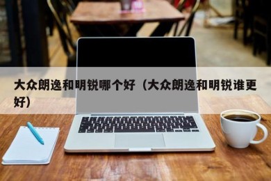 大众朗逸和明锐哪个好（大众朗逸和明锐谁更好）