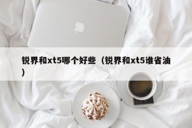 锐界和xt5哪个好些（锐界和xt5谁省油）