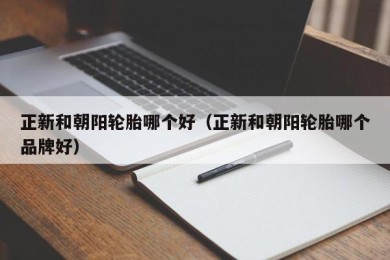 正新和朝阳轮胎哪个好（正新和朝阳轮胎哪个品牌好）