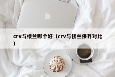 crv与楼兰哪个好（crv与楼兰保养对比）