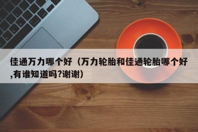 佳通万力哪个好（万力轮胎和佳通轮胎哪个好,有谁知道吗?谢谢）