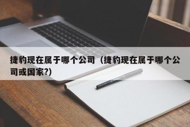 捷豹现在属于哪个公司（捷豹现在属于哪个公司或国家?）