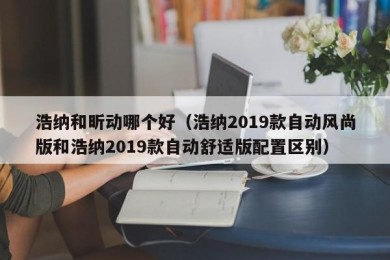 浩纳和昕动哪个好（浩纳2019款自动风尚版和浩纳2019款自动舒适版配置区别）