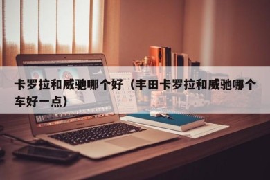 卡罗拉和威驰哪个好（丰田卡罗拉和威驰哪个车好一点）