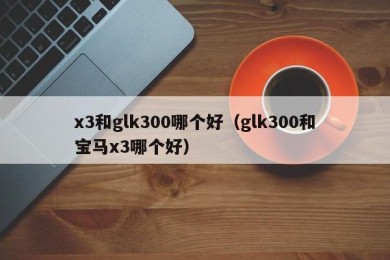 x3和glk300哪个好（glk300和宝马x3哪个好）