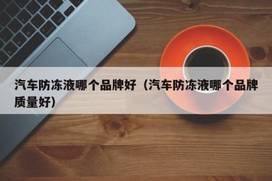 汽车防冻液哪个品牌好（汽车防冻液哪个品牌质量好）