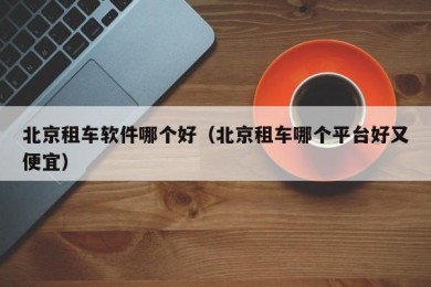 北京租车软件哪个好（北京租车哪个平台好又便宜）