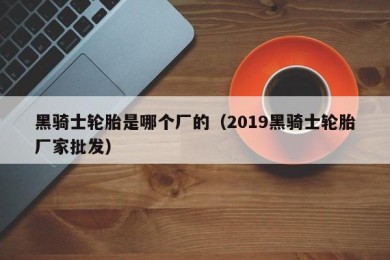 黑骑士轮胎是哪个厂的（2019黑骑士轮胎厂家批发）