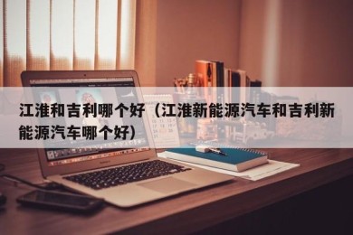 江淮和吉利哪个好（江淮新能源汽车和吉利新能源汽车哪个好）