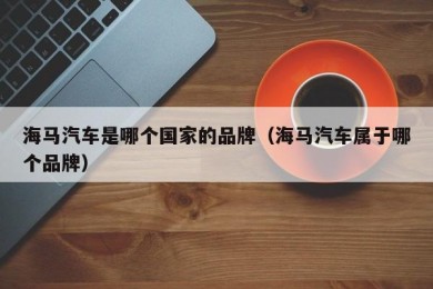 海马汽车是哪个国家的品牌（海马汽车属于哪个品牌）