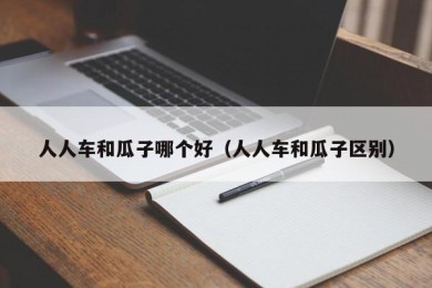人人车和瓜子哪个好（人人车和瓜子区别）