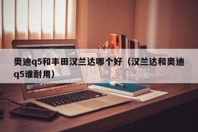 奥迪q5和丰田汉兰达哪个好（汉兰达和奥迪q5谁耐用）