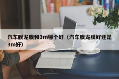 汽车膜龙膜和3m哪个好（汽车膜龙膜好还是3m好）