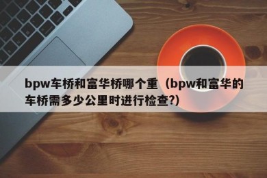 bpw车桥和富华桥哪个重（bpw和富华的车桥需多少公里时进行检查?）