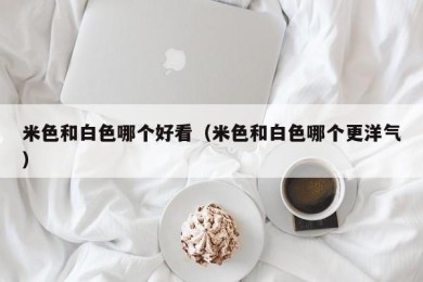 米色和白色哪个好看（米色和白色哪个更洋气）
