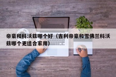 帝豪和科沃兹哪个好（吉利帝豪和雪佛兰科沃兹哪个更适合家用）