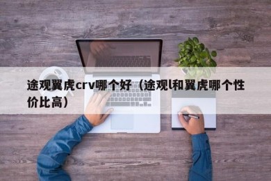 途观翼虎crv哪个好（途观l和翼虎哪个性价比高）