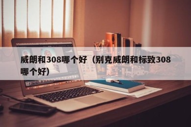 威朗和308哪个好（别克威朗和标致308哪个好）