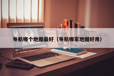 导航哪个地图最好（导航哪家地图好用）
