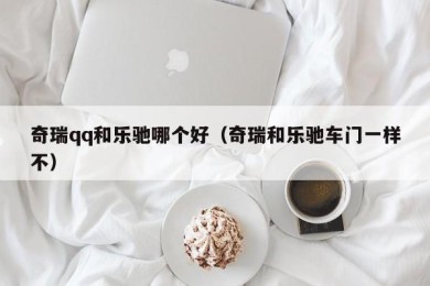 奇瑞qq和乐驰哪个好（奇瑞和乐驰车门一样不）