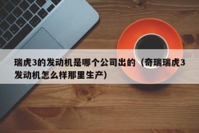 瑞虎3的发动机是哪个公司出的（奇瑞瑞虎3发动机怎么样那里生产）