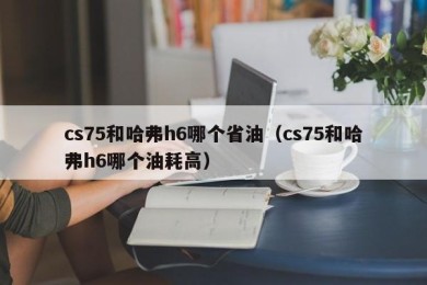 cs75和哈弗h6哪个省油（cs75和哈弗h6哪个油耗高）