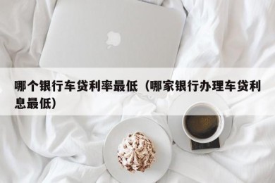 哪个银行车贷利率最低（哪家银行办理车贷利息最低）