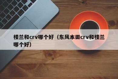 楼兰和crv哪个好（东风本田crv和楼兰哪个好）