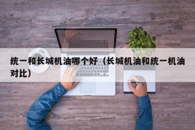 统一和长城机油哪个好（长城机油和统一机油对比）