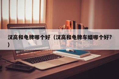 汉高和龟牌哪个好（汉高和龟牌车蜡哪个好?）