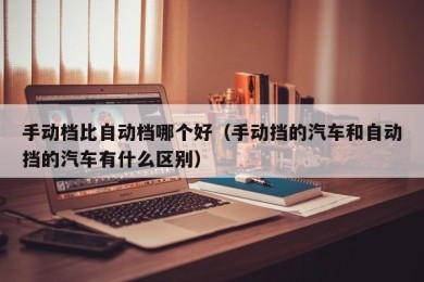 手动档比自动档哪个好（手动挡的汽车和自动挡的汽车有什么区别）