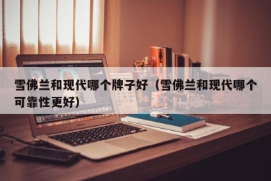 雪佛兰和现代哪个牌子好（雪佛兰和现代哪个可靠性更好）