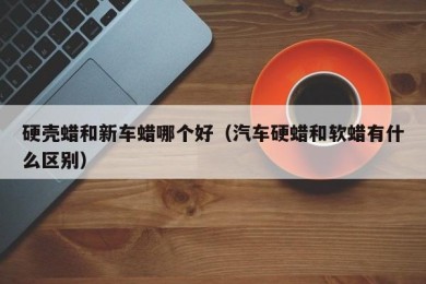 硬壳蜡和新车蜡哪个好（汽车硬蜡和软蜡有什么区别）