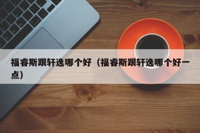 福睿斯跟轩逸哪个好（福睿斯跟轩逸哪个好一点）