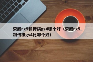 荣威rx5和传祺gs4哪个好（荣威rx5跟传祺gs4比哪个好）