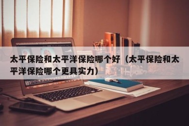 太平保险和太平洋保险哪个好（太平保险和太平洋保险哪个更具实力）