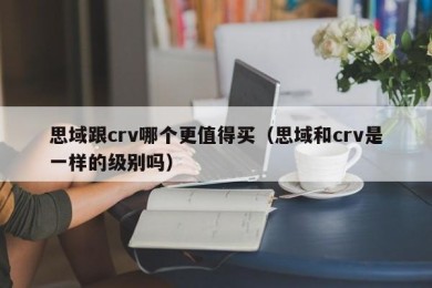 思域跟crv哪个更值得买（思域和crv是一样的级别吗）