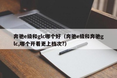 奔驰e级和glc哪个好（奔驰e级和奔驰glc,哪个开着更上档次?）