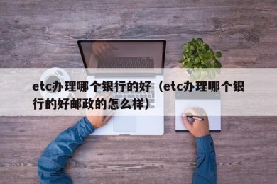 etc办理哪个银行的好（etc办理哪个银行的好邮政的怎么样）