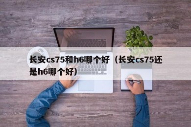 长安cs75和h6哪个好（长安cs75还是h6哪个好）