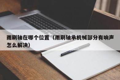 雨刷轴在哪个位置（雨刷轴承机械部分有响声怎么解决）